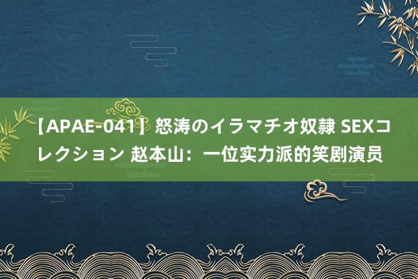 【APAE-041】怒涛のイラマチオ奴隷 SEXコレクション 赵本山:一位实力派的笑剧演员