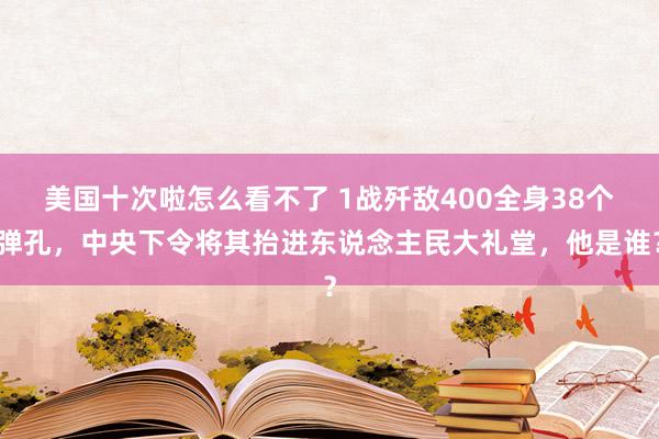 美国十次啦怎么看不了 1战歼敌400全身38个弹孔,中央下令将其抬进东说念主民大礼堂,他是谁?