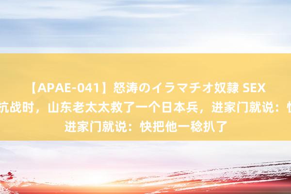 【APAE-041】怒涛のイラマチオ奴隷 SEXコレクション 抗战时,山东老太太救了一个日本兵,进家门就说:快把他一稔扒了