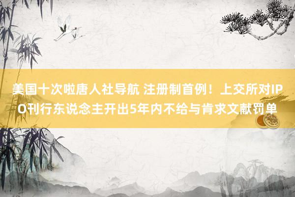 美国十次啦唐人社导航 注册制首例!上交所对IPO刊行东说念主开出5年内不给与肯求文献罚单