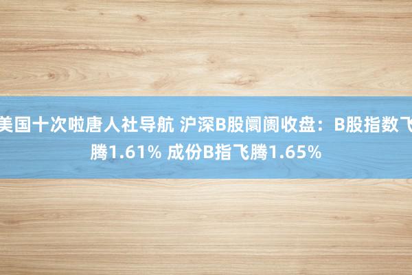 美国十次啦唐人社导航 沪深B股阛阓收盘:B股指数飞腾1.61% 成份B指飞腾1.65%
