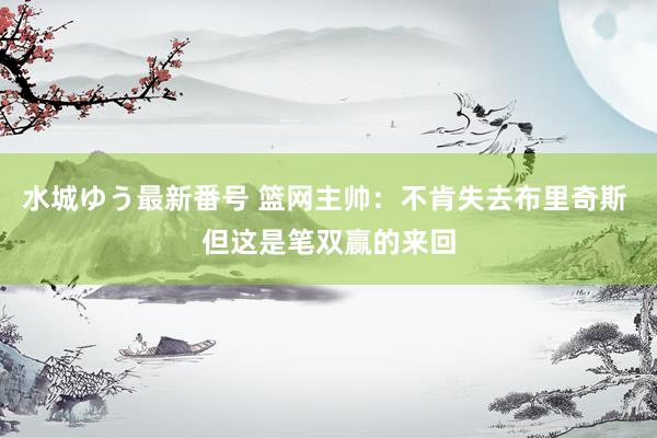 水城ゆう最新番号 篮网主帅:不肯失去布里奇斯 但这是笔双赢的来回