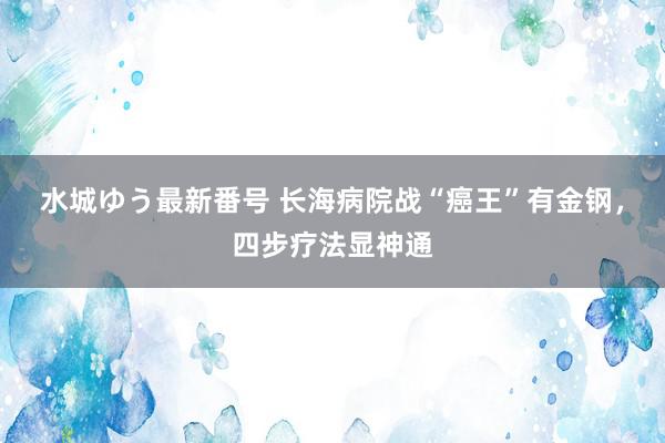 水城ゆう最新番号 长海病院战“癌王”有金钢,四步疗法显神通