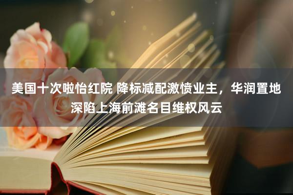美国十次啦怡红院 降标减配激愤业主,华润置地深陷上海前滩名目维权风云