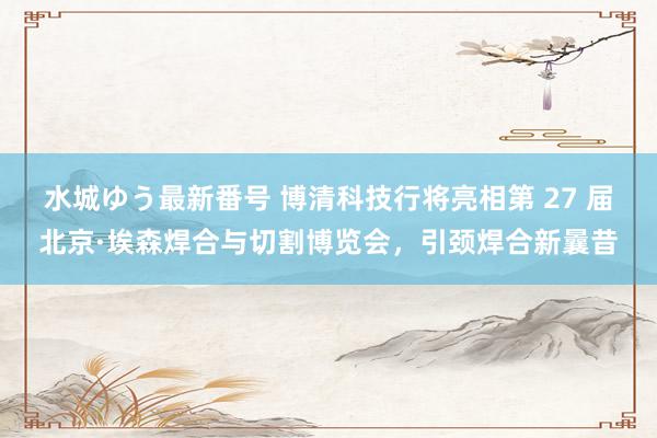 水城ゆう最新番号 博清科技行将亮相第 27 届北京·埃森焊合与切割博览会,引颈焊合新曩昔