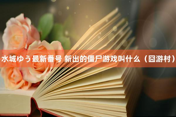水城ゆう最新番号 新出的僵尸游戏叫什么(囧游村)