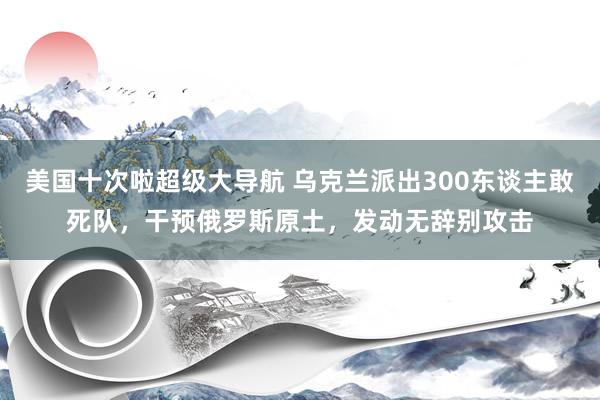 美国十次啦超级大导航 乌克兰派出300东谈主敢死队,干预俄罗斯原土,发动无辞别攻击