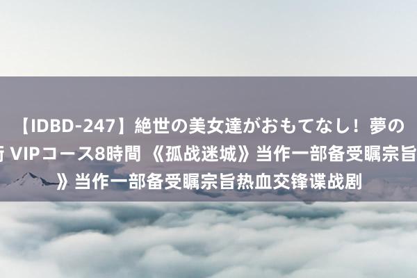 【IDBD-247】絶世の美女達がおもてなし!夢の桃源郷 IP風俗街 VIPコース8時間 《孤战迷城》当作一部备受瞩宗旨热血交锋谍战剧