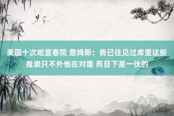 美国十次啦宜春院 詹姆斯:我已往见过库里这般推崇只不外他在对面 而目下是一伙的