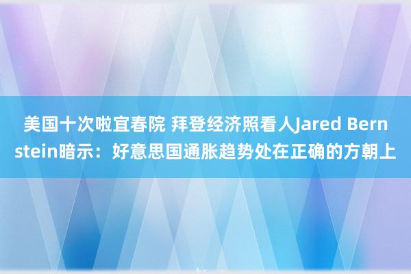 美国十次啦宜春院 拜登经济照看人Jared Bernstein暗示:好意思国通胀趋势处在正确的方朝上
