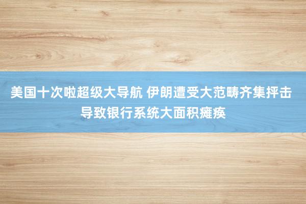 美国十次啦超级大导航 伊朗遭受大范畴齐集抨击 导致银行系统大面积瘫痪