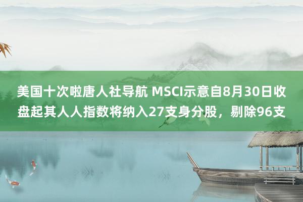 美国十次啦唐人社导航 MSCI示意自8月30日收盘起其人人指数将纳入27支身分股,剔除96支
