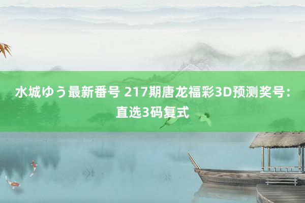 水城ゆう最新番号 217期唐龙福彩3D预测奖号:直选3码复式
