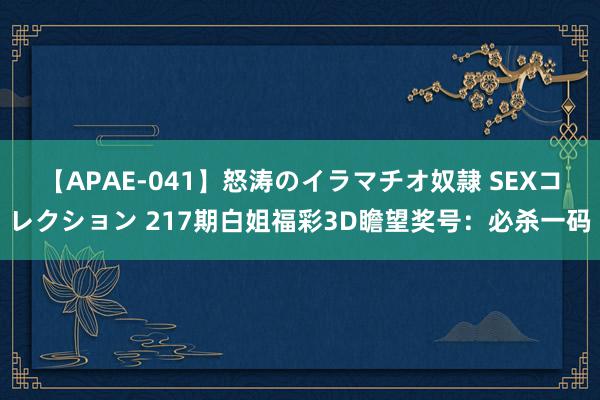 【APAE-041】怒涛のイラマチオ奴隷 SEXコレクション 217期白姐福彩3D瞻望奖号:必杀一码