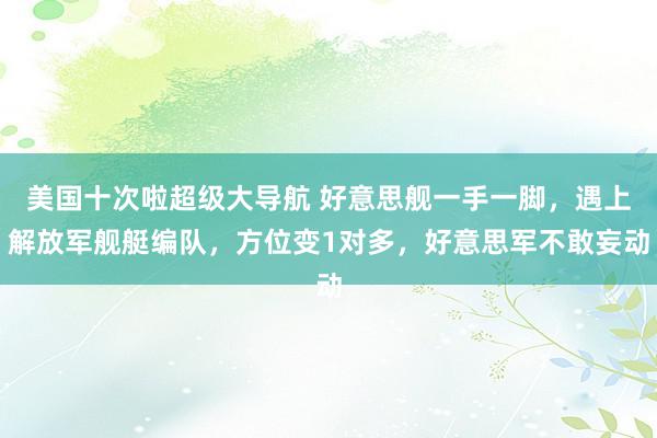 美国十次啦超级大导航 好意思舰一手一脚,遇上解放军舰艇编队,方位变1对多,好意思军不敢妄动