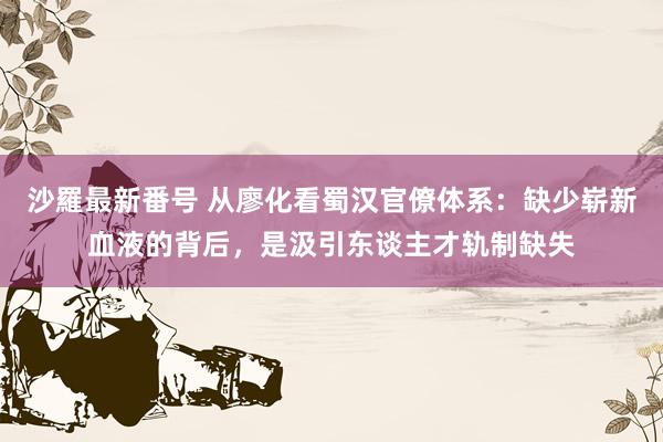 沙羅最新番号 从廖化看蜀汉官僚体系:缺少崭新血液的背后,是汲引东谈主才轨制缺失