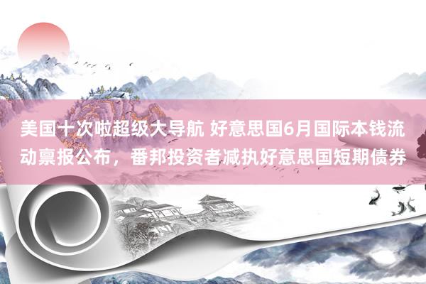 美国十次啦超级大导航 好意思国6月国际本钱流动禀报公布,番邦投资者减执好意思国短期债券