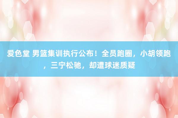 爱色堂 男篮集训执行公布!全员跑圈,小胡领跑,三宁松驰,却遭球迷质疑