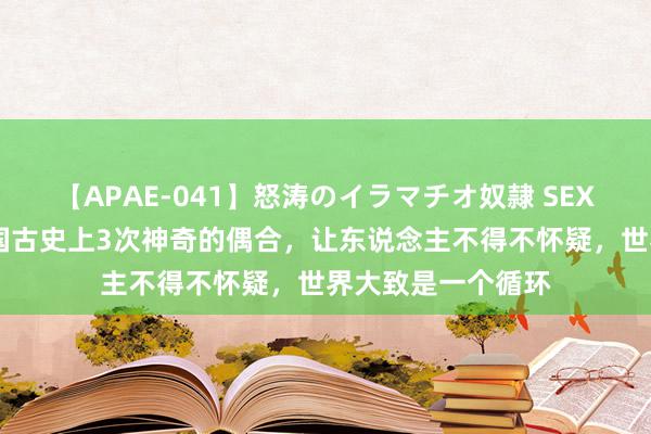 【APAE-041】怒涛のイラマチオ奴隷 SEXコレクション 我国古史上3次神奇的偶合,让东说念主不得不怀疑,世界大致是一个循环