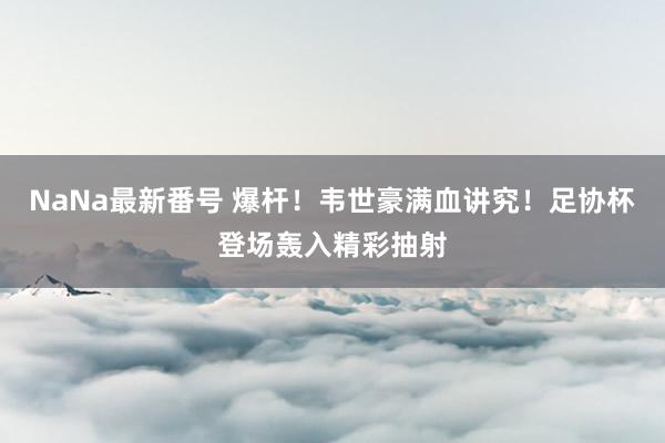 NaNa最新番号 爆杆!韦世豪满血讲究!足协杯登场轰入精彩抽射