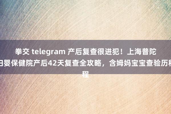拳交 telegram 产后复查很进犯!上海普陀妇婴保健院产后42天复查全攻略,含姆妈宝宝查验历程