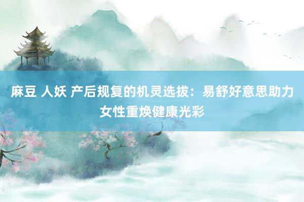 麻豆 人妖 产后规复的机灵选拔:易舒好意思助力女性重焕健康光彩
