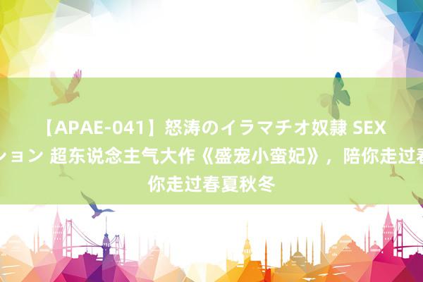 【APAE-041】怒涛のイラマチオ奴隷 SEXコレクション 超东说念主气大作《盛宠小蛮妃》,陪你走过春夏秋冬