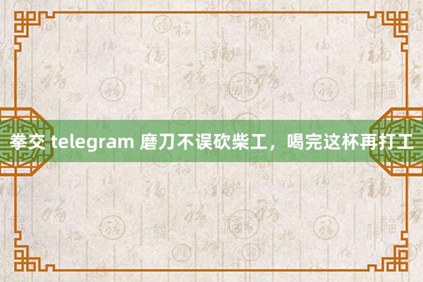 拳交 telegram 磨刀不误砍柴工,喝完这杯再打工