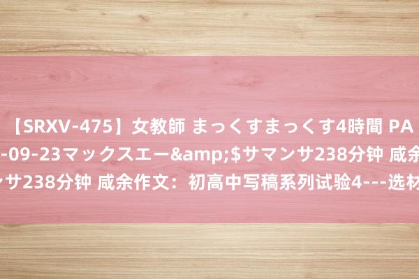【SRXV-475】女教師 まっくすまっくす4時間 PART2</a>2007-09-23マックスエー&$サマンサ238分钟 咸余作文:初高中写稿系列试验4---选材加工【储藏转发