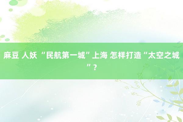 麻豆 人妖 “民航第一城”上海 怎样打造“太空之城”?