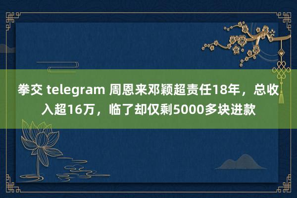 拳交 telegram 周恩来邓颖超责任18年,总收入超16万,临了却仅剩5000多块进款
