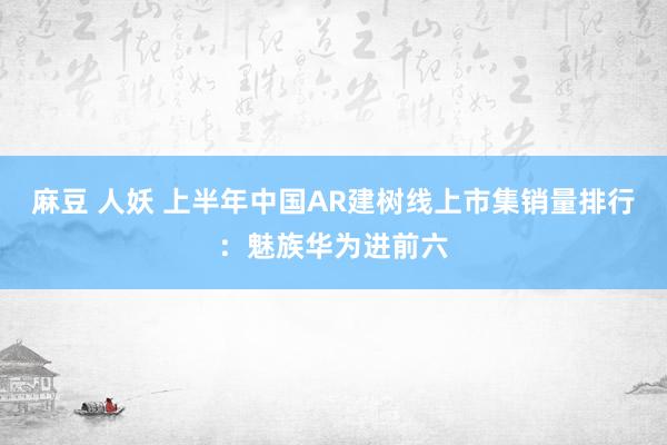 麻豆 人妖 上半年中国AR建树线上市集销量排行:魅族华为进前六