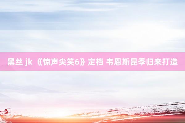 黑丝 jk 《惊声尖笑6》定档 韦恩斯昆季归来打造