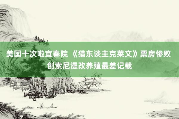 美国十次啦宜春院 《猎东谈主克莱文》票房惨败 创索尼漫改养殖最差记载