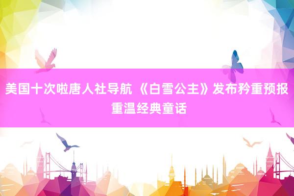 美国十次啦唐人社导航 《白雪公主》发布矜重预报 重温经典童话