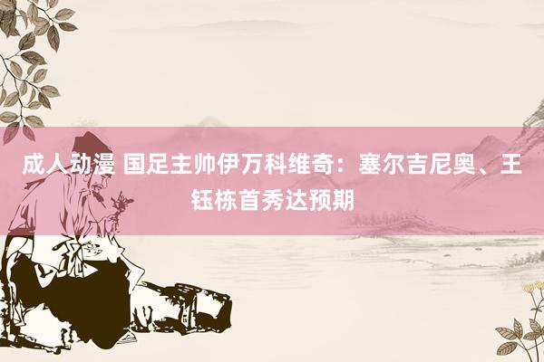 成人动漫 国足主帅伊万科维奇:塞尔吉尼奥、王钰栋首秀达预期