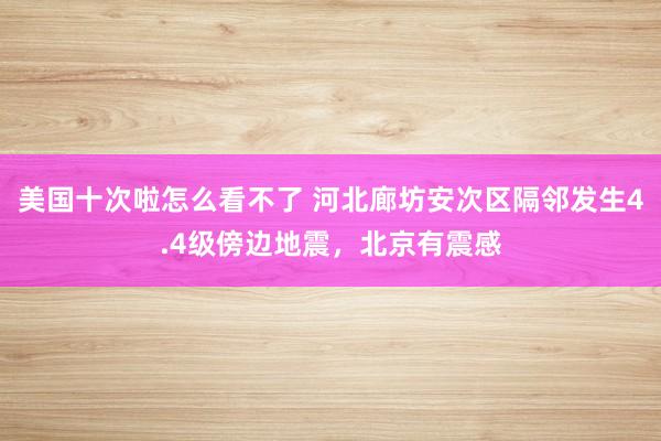 美国十次啦怎么看不了 河北廊坊安次区隔邻发生4.4级傍边地震,北京有震感