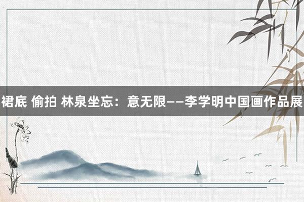 裙底 偷拍 林泉坐忘:意无限——李学明中国画作品展