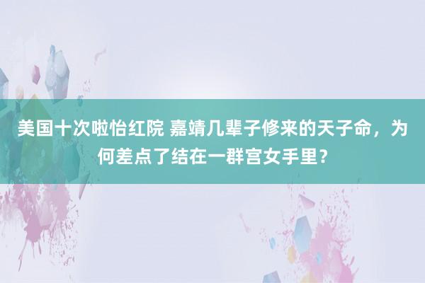 美国十次啦怡红院 嘉靖几辈子修来的天子命,为何差点了结在一群宫女手里?