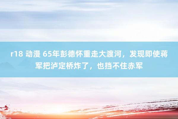 r18 动漫 65年彭德怀重走大渡河,发现即使蒋军把泸定桥炸了,也挡不住赤军