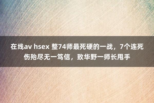 在线av hsex 整74师最死硬的一战，7个连死伤殆尽无一笃信，致华野一师长甩手