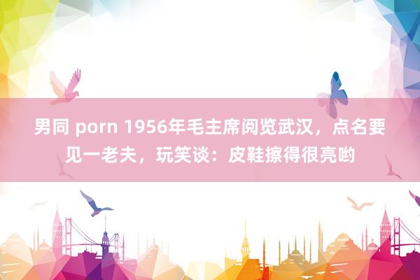 男同 porn 1956年毛主席阅览武汉，点名要见一老夫，玩笑谈：皮鞋擦得很亮哟