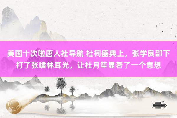 美国十次啦唐人社导航 杜祠盛典上,张学良部下打了张啸林耳光,让杜月笙显著了一个意想