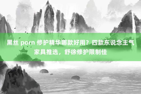 黑丝 porn 修护精华哪款好用?四款东说念主气家具推选,舒徐修护限制佳