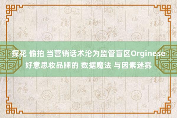 探花 偷拍 当营销话术沦为监管盲区Orginese好意思妆品牌的 数据魔法 与因素迷雾