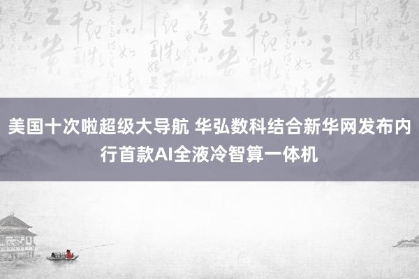 美国十次啦超级大导航 华弘数科结合新华网发布内行首款AI全液冷智算一体机