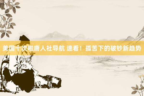 美国十次啦唐人社导航 速看!孤苦下的破钞新趋势
