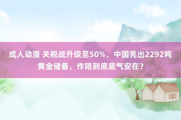 成人动漫 关税战升级至50%,中国亮出2292吨黄金储备,作陪到底底气安在?