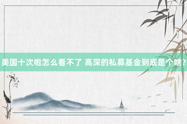 美国十次啦怎么看不了 高深的私募基金到底是个啥?