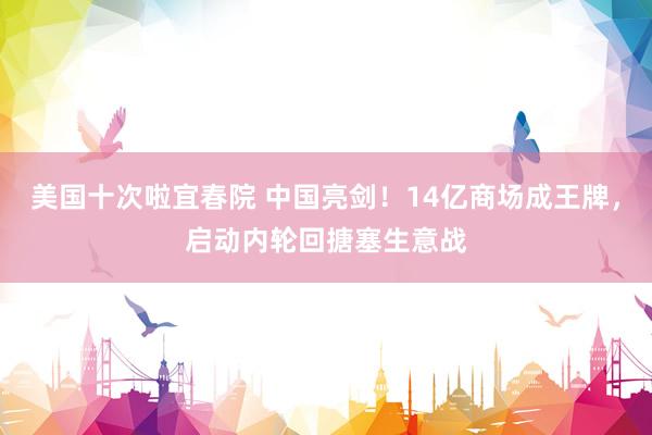 美国十次啦宜春院 中国亮剑！14亿商场成王牌，启动内轮回搪塞生意战